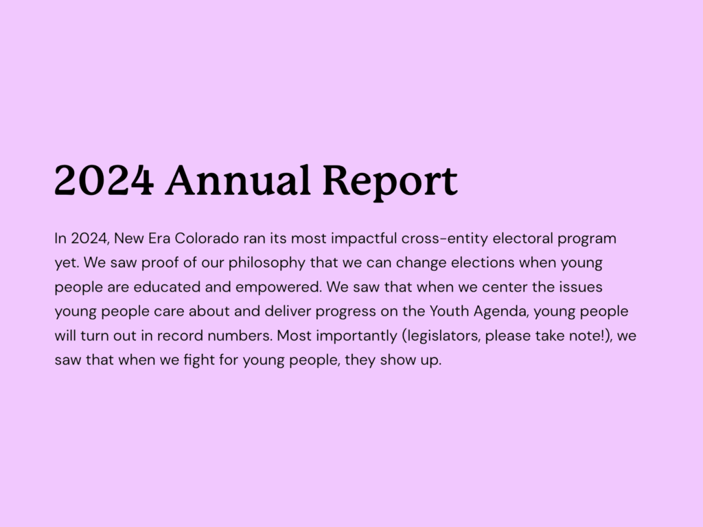 Excerpt from the 2024 New Era Colorado Action Fund report: "In 2024, New Era Colorado ran its most impactful cross-entity electoral program yet. We saw proof of our philosophy that we can change elections when young people are educated and empowered. We saw that when we center the issues young people care about and deliver progress on the Youth Agenda, young people will turn out in record numbers. Most importantly (legislators, please take note!), we saw that when we fight for young people, they show up."